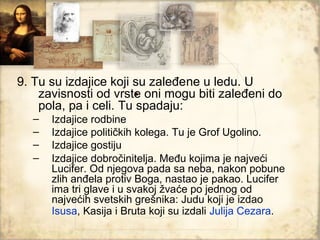 9. Tu su izdajice koji su zaleđene u ledu. U
                       .
    zavisnosti od vrste oni mogu biti zaleđeni do
    pola, pa i celi. Tu spadaju:
  –   Izdajice rodbine
  –   Izdajice političkih kolega. Tu je Grof Ugolino.
  –   Izdajice gostiju
  –   Izdajice dobročinitelja. Među kojima je najveći
      Lucifer. Od njegova pada sa neba, nakon pobune
      zlih anđela protiv Boga, nastao je pakao. Lucifer
      ima tri glave i u svakoj žvaće po jednog od
      najvećih svetskih grešnika: Judu koji je izdao
      Isusa, Kasija i Bruta koji su izdali Julija Cezara.
 