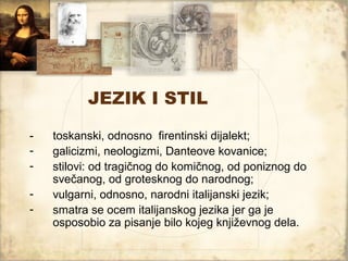 JEZIK I STIL

-   toskanski, odnosno firentinski dijalekt;
-   galicizmi, neologizmi, Danteove kovanice;
-   stilovi: od tragičnog do komičnog, od poniznog do
    svečanog, od grotesknog do narodnog;
-   vulgarni, odnosno, narodni italijanski jezik;
-   smatra se ocem italijanskog jezika jer ga je
    osposobio za pisanje bilo kojeg književnog dela.
 