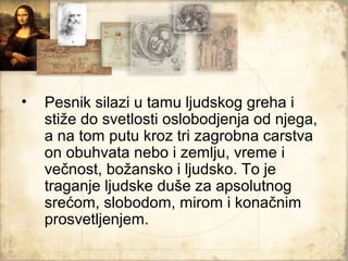 •   Pesnik silazi u tamu ljudskog greha i
    stiže do svetlosti oslobodjenja od njega,
    a na tom putu kroz tri zagrobna carstva
    on obuhvata nebo i zemlju, vreme i
    večnost, božansko i ljudsko. To je
    traganje ljudske duše za apsolutnog
    srećom, slobodom, mirom i konačnim
    prosvetljenjem.
 