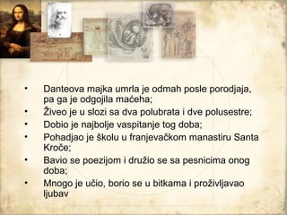 •   Danteova majka umrla je odmah posle porodjaja,
    pa ga je odgojila maćeha;
•   Živeo je u slozi sa dva polubrata i dve polusestre;
•   Dobio je najbolje vaspitanje tog doba;
•   Pohadjao je školu u franjevačkom manastiru Santa
    Kroče;
•   Bavio se poezijom i družio se sa pesnicima onog
    doba;
•   Mnogo je učio, borio se u bitkama i proživljavao
    ljubav
 
