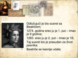 •   Odlučujući je bio susret sa
    Beatričom;
•   1274. godine sreo ju je 1. put – imao
    je 9 godina;
•   1283. sreo ju je 2. put – imao je 18;
•   Taj susret bio je presudan za život
    pesnika;
•   Beatriče se kasnije udala;
 