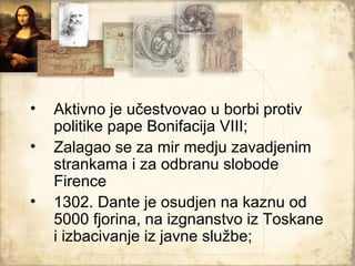 •   Aktivno je učestvovao u borbi protiv
    politike pape Bonifacija VIII;
•   Zalagao se za mir medju zavadjenim
    strankama i za odbranu slobode
    Firence
•   1302. Dante je osudjen na kaznu od
    5000 fjorina, na izgnanstvo iz Toskane
    i izbacivanje iz javne službe;
 