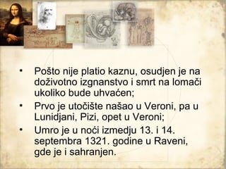 •   Pošto nije platio kaznu, osudjen je na
    doživotno izgnanstvo i smrt na lomači
    ukoliko bude uhvaćen;
•   Prvo je utočište našao u Veroni, pa u
    Lunidjani, Pizi, opet u Veroni;
•   Umro je u noći izmedju 13. i 14.
    septembra 1321. godine u Raveni,
    gde je i sahranjen.
 