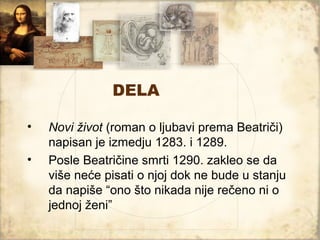 DELA

•   Novi život (roman o ljubavi prema Beatriči)
    napisan je izmedju 1283. i 1289.
•   Posle Beatričine smrti 1290. zakleo se da
    više neće pisati o njoj dok ne bude u stanju
    da napiše “ono što nikada nije rečeno ni o
    jednoj ženi”
 