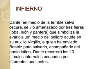INFIERNO
Dante, en medio de la terrible selva
oscura, se vio amenazado por tres fieras
(loba, león y pantera) que simboliza la
avaricia ,en medio del peligro acude en
su auxilio Virgilio, a quien ha enviado
Beatriz para salvarlo, acompañado del
poeta latino, Dante recorrerá los 10
círculos infernales ocupados por
diferentes penitentes.
 