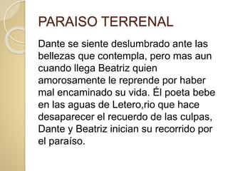 PARAISO TERRENAL
Dante se siente deslumbrado ante las
bellezas que contempla, pero mas aun
cuando llega Beatriz quien
amorosamente le reprende por haber
mal encaminado su vida. Él poeta bebe
en las aguas de Letero,rio que hace
desaparecer el recuerdo de las culpas,
Dante y Beatriz inician su recorrido por
el paraíso.
 