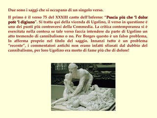 Due sono i saggi che si occupano di un singolo verso.
Il primo è il verso 75 del XXXIII canto dell’Inferno: “Poscia più che ‘l dolor
potè ‘l digiuno”. Si tratta qui della vicenda di Ugolino, il verso in questione è
        digiuno
uno dei punti più controversi della Commedia. La critica contemporanea si è
esercitata nella contesa se tale verso faccia intendere da parte di Ugolino un
atto tremendo di cannibalismo o no. Per Borges questo è un falso problema,
lo afferma proprio nel titolo del saggio. Innanzi tutto è un problema
“recente”, i commentatori antichi non erano infatti sfiorati dal dubbio del
cannibalismo, per loro Ugolino era morto di fame più che di dolore!
 