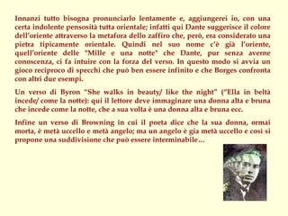 Innanzi tutto bisogna pronunciarlo lentamente e, aggiungerei io, con una
certa indolente pensosità tutta orientale; infatti qui Dante suggerisce il colore
dell’oriente attraverso la metafora dello zaffiro che, però, era considerato una
pietra tipicamente orientale. Quindi nel suo nome c’è già l’oriente,
quell’oriente delle "Mille e una notte" che Dante, pur senza averne
conoscenza, ci fa intuire con la forza del verso. In questo modo si avvia un
gioco reciproco di specchi che può ben essere infinito e che Borges confronta
con altri due esempi.
Un verso di Byron “She walks in beauty/ like the night” (“Ella in beltà
incede/ come la notte): qui il lettore deve immaginare una donna alta e bruna
che incede come la notte, che a sua volta è una donna alta e bruna ecc.
Infine un verso di Browning in cui il poeta dice che la sua donna, ormai
morta, è metà uccello e metà angelo; ma un angelo è gia metà uccello e così si
propone una suddivisione che può essere interminabile…
 