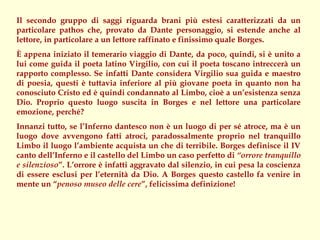 Il secondo gruppo di saggi riguarda brani più estesi caratterizzati da un
particolare pathos che, provato da Dante personaggio, si estende anche al
lettore, in particolare a un lettore raffinato e finissimo quale Borges.
È appena iniziato il temerario viaggio di Dante, da poco, quindi, si è unito a
lui come guida il poeta latino Virgilio, con cui il poeta toscano intreccerà un
rapporto complesso. Se infatti Dante considera Virgilio sua guida e maestro
di poesia, questi è tuttavia inferiore al più giovane poeta in quanto non ha
conosciuto Cristo ed è quindi condannato al Limbo, cioè a un’esistenza senza
Dio. Proprio questo luogo suscita in Borges e nel lettore una particolare
emozione, perché?
Innanzi tutto, se l’Inferno dantesco non è un luogo di per sé atroce, ma è un
luogo dove avvengono fatti atroci, paradossalmente proprio nel tranquillo
Limbo il luogo l’ambiente acquista un che di terribile. Borges definisce il IV
canto dell’Inferno e il castello del Limbo un caso perfetto di “orrore tranquillo
e silenzioso”. L’orrore è infatti aggravato dal silenzio, in cui pesa la coscienza
di essere esclusi per l’eternità da Dio. A Borges questo castello fa venire in
mente un “penoso museo delle cere”, felicissima definizione!
 