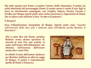 Ma tutto questo non basta a rendere l’orrore della situazione; il punto sta
nella interiorità del personaggio Dante: il nostro orrore è anche il suo. Egli si
trova in elevatissima compagnia, con Virgilio, Omero, Orazio, Lucano e
Ovidio; per Borges questi poeti sono anche proiezioni o figurazioni di Dante
che si sapeva non inferiore a loro “in atto o in potenza”.
E dunque?
Ecco l’illuminazione inaspettata di Borges. Questi poeti sono “maestri
nell’esercizio della loro arte e tuttavia sono nell’inferno perché Beatrice li
dimentica”.

Che è come dire che Dante, perduta
Beatrice senza alcuna speranza di
riaverla (e non l’ha mai avuta!), si
sente nell’orrore dell’abbandono, nel
silenzio, nell’assenza dell’essere
amato che è come Dio.
In effetti il tema dell’amore dantesco
per Beatrice riaffiora in altri tre saggi
di Borges, il primo è naturalmente
quello di Paolo e Francesca.
 