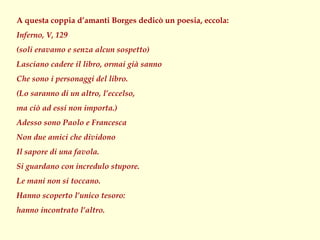 A questa coppia d’amanti Borges dedicò un poesia, eccola:
Inferno, V, 129
(soli eravamo e senza alcun sospetto)
Lasciano cadere il libro, ormai già sanno
Che sono i personaggi del libro.
(Lo saranno di un altro, l’eccelso,
ma ciò ad essi non importa.)
Adesso sono Paolo e Francesca
Non due amici che dividono
Il sapore di una favola.
Si guardano con incredulo stupore.
Le mani non si toccano.
Hanno scoperto l’unico tesoro:
hanno incontrato l’altro.
 