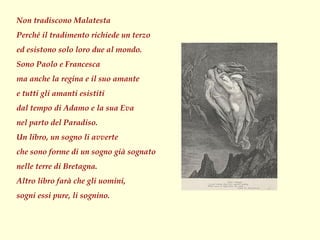 Non tradiscono Malatesta
Perché il tradimento richiede un terzo
ed esistono solo loro due al mondo.
Sono Paolo e Francesca
ma anche la regina e il suo amante
e tutti gli amanti esistiti
dal tempo di Adamo e la sua Eva
nel parto del Paradiso.
Un libro, un sogno li avverte
che sono forme di un sogno già sognato
nelle terre di Bretagna.
Altro libro farà che gli uomini,
sogni essi pure, li sognino.
 
