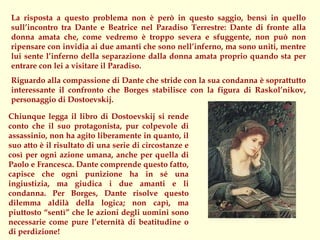 La risposta a questo problema non è però in questo saggio, bensì in quello
sull’incontro tra Dante e Beatrice nel Paradiso Terrestre: Dante di fronte alla
donna amata che, come vedremo è troppo severa e sfuggente, non può non
ripensare con invidia ai due amanti che sono nell’inferno, ma sono uniti, mentre
lui sente l’inferno della separazione dalla donna amata proprio quando sta per
entrare con lei a visitare il Paradiso.
Riguardo alla compassione di Dante che stride con la sua condanna è soprattutto
interessante il confronto che Borges stabilisce con la figura di Raskol’nikov,
personaggio di Dostoevskij.

Chiunque legga il libro di Dostoevskij si rende
conto che il suo protagonista, pur colpevole di
assassinio, non ha agito liberamente in quanto, il
suo atto è il risultato di una serie di circostanze e
così per ogni azione umana, anche per quella di
Paolo e Francesca. Dante comprende questo fatto,
capisce che ogni punizione ha in sé una
ingiustizia, ma giudica i due amanti e li
condanna. Per Borges, Dante risolve questo
dilemma aldilà della logica; non capì, ma
piuttosto “sentì” che le azioni degli uomini sono
necessarie come pure l’eternità di beatitudine o
di perdizione!
 