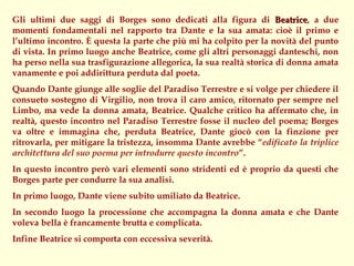 Gli ultimi due saggi di Borges sono dedicati alla figura di Beatrice, a due
                                                                     Beatrice
momenti fondamentali nel rapporto tra Dante e la sua amata: cioè il primo e
l’ultimo incontro. È questa la parte che più mi ha colpito per la novità del punto
di vista. In primo luogo anche Beatrice, come gli altri personaggi danteschi, non
ha perso nella sua trasfigurazione allegorica, la sua realtà storica di donna amata
vanamente e poi addirittura perduta dal poeta.
Quando Dante giunge alle soglie del Paradiso Terrestre e si volge per chiedere il
consueto sostegno di Virgilio, non trova il caro amico, ritornato per sempre nel
Limbo, ma vede la donna amata, Beatrice. Qualche critico ha affermato che, in
realtà, questo incontro nel Paradiso Terrestre fosse il nucleo del poema; Borges
va oltre e immagina che, perduta Beatrice, Dante giocò con la finzione per
ritrovarla, per mitigare la tristezza, insomma Dante avrebbe “edificato la triplice
architettura del suo poema per introdurre questo incontro”.
In questo incontro però vari elementi sono stridenti ed è proprio da questi che
Borges parte per condurre la sua analisi.
In primo luogo, Dante viene subito umiliato da Beatrice.
In secondo luogo la processione che accompagna la donna amata e che Dante
voleva bella è francamente brutta e complicata.
Infine Beatrice si comporta con eccessiva severità.
 
