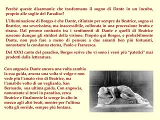 Perché queste disarmonie che trasformano il sogno di Dante in un incubo,
proprio alle soglie del Paradiso?
L’illuminazione di Borges è che Dante, rifiutato per sempre da Beatrice, sogna sì
Beatrice, ma severissima, ma inaccessibile, collocata in una processione brutta e
strana. Dal penoso contrasto tra i sentimenti di Dante e quelli di Beatrice
nascono dunque gli stridori della visione. Proprio qui Borges, e probabilmente
Dante, non può fare a meno di pensare a due amanti ben più fortunati,
nonostante la condanna eterna, Paolo e Francesca.
Del XXXI canto del paradiso, Borges scrive che vi sono i versi più "patetici" mai
prodotti dalla letteratura.

Con angoscia Dante ancora una volta cambia
la sua guida, ancora una volta si volge e non
vede più l’amato viso di Beatrice, ma
l’amabile volto di un vegliardo, San
Bernardo, sua ultima guida. Con angoscia,
nonostante si trovi in paradiso, cerca
Beatrice e finalmente la scorge in alto in
mezzo agli altri beati, mentre per l’ultima
volta gli sorride, sempre più lontana.
 