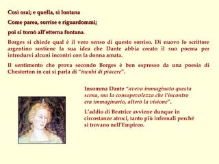 Così orai; e quella, sì lontana
Come parea, sorrise e riguardommi;
poi si tornò all’etterna fontana.
                         fontana
Borges si chiede qual è il vero senso di questo sorriso. Di nuovo lo scrittore
argentino sostiene la sua idea che Dante abbia creato il suo poema per
introdurvi alcuni incontri con la donna amata.
Il sentimento che prova secondo Borges è ben espresso da una poesia di
Chesterton in cui si parla di “incubi di piacere”.


                                  Insomma Dante “aveva immaginato questa
                                  scena, ma la consapevolezza che l’incontro
                                  era immaginario, alterò la visione”.
                                  L’addio di Beatrice avviene dunque in
                                  circostanze atroci, tanto più infernali perché
                                  si trovano nell’Empireo.
 