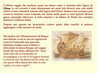 L’ultimo saggio che analizza quasi un intero canto è centrato sulla figura di
Ulisse, la cui vicenda è stata interpretata nei modi più diversi, non solo molti
Ulisse
critici si sono cimentati intorno alla figura dell’Ulisse dantesco (un esempio può
essere lo studioso russo Lotman), ma anche molti poeti si sono ispirati all’eroe
greco, passando attraverso il mito omerico e la lettura di Dante (un esempio
italiano è Umberto Saba).
Proprio per questo mi incuriosiva vedere quale altro tassello si potesse
aggiungere a tale mosaico di studi.


Mi sembra che l’illuminazione di Borges
non deluda: va da sé che un capolavoro
come la Commedia non può non
stimolare sempre nuove letture e
riflessioni; lo stesso Borges, nel saggio
finale del suo libro, afferma che “Sono
tanti anni che la Commedia mi
accompagna, e so che se la leggerò domani
vi troverò cose che finora non ho visto. So
che questo libro durerà ben oltre la mia
veglia e le vostre veglie”.
 