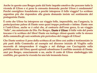 Anche in questo caso Borges parte dal forte impatto emotivo che percorre tutta la
vicenda di Ulisse e si pone la consueta domanda: perché Ulisse è condannato?
Perché consigliere fraudolento o perché intraprese il folle viaggio? Lo scrittore
argentino più che rispondere alla giusta domanda insiste sul sentimento del
protagonista Dante.
È certo che Ulisse ha intrapreso un viaggio folle, impossibile, ma l’angoscia, la
partecipazione palese di Dante sono quasi troppo profonde e intime. Dante non
è l’anti-Ulisse, anche se è colui che, al contrario dell’eroe greco, fa un viaggio
“folle”, ma autorizzato da Dio. Per Borges, Dante è Ulisse: il folle volo del poeta
                                                      Ulisse
toscano è la scrittura del libro! Dante era teologo: chissà quante volte la stesura
della commedia gli sarà sembrata più pericolosa del viaggio di Ulisse!
Che Dante sentisse il peso della scrittura di un libro così ardito è testimoniato in
più parti della Commedia ad esempio nel discorso iniziale di Virgilio sulla
necessità di intraprendere il viaggio e nel dialogo con Cacciaguida sulla
pubblicazione del libro; questi episodi adombrano il conflitto mentale di Dante,
anzi per Borges, consciamente o no, anche il canto di Ulisse simboleggia tale
conflitto, per questo la vicenda ha una tale tremenda forza.
 