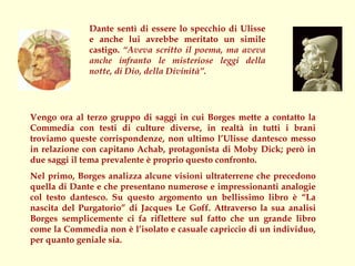 Dante sentì di essere lo specchio di Ulisse
              e anche lui avrebbe meritato un simile
              castigo. “Aveva scritto il poema, ma aveva
              anche infranto le misteriose leggi della
              notte, di Dio, della Divinità”.




Vengo ora al terzo gruppo di saggi in cui Borges mette a contatto la
Commedia con testi di culture diverse, in realtà in tutti i brani
troviamo queste corrispondenze, non ultimo l’Ulisse dantesco messo
in relazione con capitano Achab, protagonista di Moby Dick; però in
due saggi il tema prevalente è proprio questo confronto.
Nel primo, Borges analizza alcune visioni ultraterrene che precedono
quella di Dante e che presentano numerose e impressionanti analogie
col testo dantesco. Su questo argomento un bellissimo libro è “La
nascita del Purgatorio” di Jacques Le Goff. Attraverso la sua analisi
Borges semplicemente ci fa riflettere sul fatto che un grande libro
come la Commedia non è l’isolato e casuale capriccio di un individuo,
per quanto geniale sia.
 