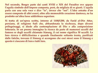 Nel secondo, Borges parte dai canti XVIII e XIX del Paradiso ove appare
l’aquila simbolo dell’impero composta, però, da migliaia di re giusti. L’aquila
parla con una sola voce e dice “io”, invece che “noi”. L’idea astratta d’un
essere composto di altri esseri, oltre alla memorabile creazione dantesca, ne ha
prodotto un’altra forse addirittura superiore.
Si tratta di un’opera scritta, intorno al 1100/1200, da Farid al-Din Attar,
persiano, di religione Sufi che, abbandonata la ricchezza, dopo diversi
pellegrinaggi, si diede alla contemplazione di Dio e alla composizione
letteraria. In un poema immagina la ricerca da parte di numerosi uccelli del
famoso re degli uccelli chiamato Simurg, il cui nome significa 30 uccelli. La
loro ricerca è difficilissima e quando finalmente soltanto trenta, purificati
dalle fatiche, trovano il Simurg si accorgono che essi stessi sono il Simurg e
questo è ciascuno di loro e tutti loro.
 