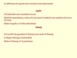 Le differenze fra queste due creazioni sono interessanti:


                                     aquila
Gli individui non si perdono in essa
Simbolo momentaneo, coloro che tracciano il simbolo non smettono di essere
chi sono
Dietro l’aquila c’è il Dio individuale
                                     simurg


Gli uccelli che guardano il Simurg sono anche il Simurg
L’ubiquo Simurg è inestricabile
Dietro il Simurg c’è il panteismo
 