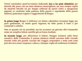 Vorrei concludere quest’avventura indicando due o tre piste didattiche per
docenti alle prese con un testo dantesco meraviglioso, ma non sempre capito
da studenti talvolta un po’ troppo soffocati da pareri critici e spiegazioni
pignole; se crediamo nella potenza della poesia e soprattutto della poesia
dantesca potremmo seguire i suggerimenti di Borges.


In primo luogo Borges si definisce un lettore edonistico: insomma legge per
puro godimento, in modo quasi ingenuo; ha letto prima il testo e poi
commenti e critiche.
Non so quanto ciò sia possibile, ma far accostare un giovane alla Commedia
come un semplice lettore sarebbe già un buon risultato.
In secondo luogo, per affascinare il lettore, bisogna insistere sulla forza
              luogo
narrativa della Commedia; il poema dantesco infatti racconta delle vicende
inserite nella più grande vicenda del viaggio; sospendere a metà certi canti
può davvero creare suspence e attesa, e dunque voglia di continuare la lettura!
 