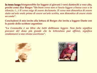 In terzo luogo bisognerebbe far leggere ai giovani i versi danteschi a voce alta,
perché come dice Borges “Un buon verso non si lascia leggere a bassa voce o in
silenzio. (…) Il verso esige di essere declamato. Il verso non dimentica di essere
stato un’arte orale prima di essere un’arte scritta, non dimentica di essere stato
un canto”.
Concluderei il mio invito alla lettura di Borges che invita a leggere Dante con
le parole dello scrittore argentino:
”La Commedia è un libro che tutti dobbiamo leggere. Non farlo significa
provarci del dono più grande che la letteratura può offrirci, significa
condannarci a uno strano ascetismo”.
 