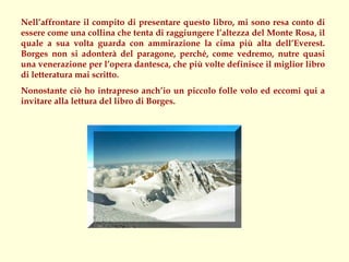 Nell’affrontare il compito di presentare questo libro, mi sono resa conto di
essere come una collina che tenta di raggiungere l’altezza del Monte Rosa, il
quale a sua volta guarda con ammirazione la cima più alta dell’Everest.
Borges non si adonterà del paragone, perché, come vedremo, nutre quasi
una venerazione per l’opera dantesca, che più volte definisce il miglior libro
di letteratura mai scritto.
Nonostante ciò ho intrapreso anch’io un piccolo folle volo ed eccomi qui a
invitare alla lettura del libro di Borges.
 
