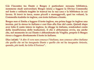 Già l’incontro tra Dante e Borges è particolare: nessuna biblioteca,
nemmeno studi universitari; Borges inizia a leggere la Divina Commedia
nel lento e solitario tragitto in tranvai tra la sua casa e la biblioteca in cui
lavora. Si trovò in tasca, erano piccoli e maneggevoli, quei tre volumi, la
Commedia tradotta in inglese, con testo italiano a fronte.
Borges non si limita a leggere il testo inglese, ma prima legge in inglese una
terzina, poi la stessa in italiano e così fino alla fine del canto. Quindi dopo
aver letto il canto intero in inglese, lo rilegge in italiano, rendendosi conto
della insufficienza delle traduzioni, il che è abbastanza ovvio, ma anche
che, nel momento in cui Dante è abbandonato da Virgilio, proprio lì Borges
riesce a leggere direttamente il testo in italiano.
Dice infatti: “A dire il vero non conosco l’italiano, non conosco altro italiano
che quello che mi ha insegnato Dante e quello che mi ha insegnato Ariosto,
quando, più tardi, ho letto il Furioso”.
 