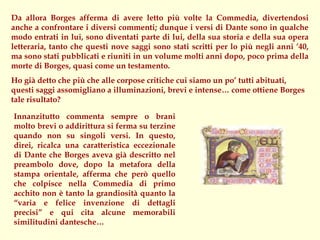Da allora Borges afferma di avere letto più volte la Commedia, divertendosi
anche a confrontare i diversi commenti; dunque i versi di Dante sono in qualche
modo entrati in lui, sono diventati parte di lui, della sua storia e della sua opera
letteraria, tanto che questi nove saggi sono stati scritti per lo più negli anni ’40,
ma sono stati pubblicati e riuniti in un volume molti anni dopo, poco prima della
morte di Borges, quasi come un testamento.
Ho già detto che più che alle corpose critiche cui siamo un po’ tutti abituati,
questi saggi assomigliano a illuminazioni, brevi e intense… come ottiene Borges
tale risultato?

Innanzitutto commenta sempre o brani
molto brevi o addirittura si ferma su terzine
quando non su singoli versi. In questo,
direi, ricalca una caratteristica eccezionale
di Dante che Borges aveva già descritto nel
preambolo dove, dopo la metafora della
stampa orientale, afferma che però quello
che colpisce nella Commedia di primo
acchito non è tanto la grandiosità quanto la
“varia e felice invenzione di dettagli
precisi” e qui cita alcune memorabili
similitudini dantesche…
 