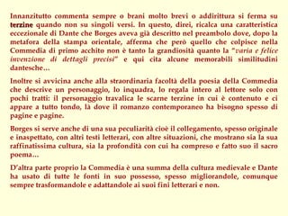 Innanzitutto commenta sempre o brani molto brevi o addirittura si ferma su
terzine quando non su singoli versi. In questo, direi, ricalca una caratteristica
eccezionale di Dante che Borges aveva già descritto nel preambolo dove, dopo la
metafora della stampa orientale, afferma che però quello che colpisce nella
Commedia di primo acchito non è tanto la grandiosità quanto la “varia e felice
invenzione di dettagli precisi” e qui cita alcune memorabili similitudini
dantesche…
Inoltre si avvicina anche alla straordinaria facoltà della poesia della Commedia
che descrive un personaggio, lo inquadra, lo regala intero al lettore solo con
pochi tratti: il personaggio travalica le scarne terzine in cui è contenuto e ci
appare a tutto tondo, là dove il romanzo contemporaneo ha bisogno spesso di
pagine e pagine.
Borges si serve anche di una sua peculiarità cioè il collegamento, spesso originale
e inaspettato, con altri testi letterari, con altre situazioni, che mostrano sia la sua
raffinatissima cultura, sia la profondità con cui ha compreso e fatto suo il sacro
poema…
D’altra parte proprio la Commedia è una summa della cultura medievale e Dante
ha usato di tutte le fonti in suo possesso, spesso migliorandole, comunque
sempre trasformandole e adattandole ai suoi fini letterari e non.
 
