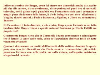 Infine mi sembra che Borges, poeta lui stesso non dimentichiamolo, dia ascolto
più che alla cultura, al suo sentimento, al suo pathos; nei punti ove si sente più
coinvolto, ove il pathos è più palpabile, ove l’emozione stride con il contenuto e
magari porta più lontano della lettera, lì c’è da indagare: e così ecco i riferimenti a
Virgilio, ai poeti antichi, a Paolo e Francesca, a Ugolino, a Ulisse, ma soprattutto a
Beatrice!
Nell’esaminare il testo dantesco, a mio avviso, Borges pone l’accento su un fatto
fondamentale: Dante credeva a quanto scriveva? Insomma per Dante l’aldilà era
proprio così?
Giustamente Borges rileva che la Commedia è tanto convincente e coinvolgente
che il lettore la sente come reale, come se l’esperienza dantesca fosse un fatto
veramente avvenuto.
Questo è sicuramente un merito dell’intensità della scrittura dantesca la quale,
però, non deve far dimenticare che Dante stesso e i commentatori più antichi
ponevano l’accento non sulla realtà, ma sulla visione, sull’aspetto metaforico,
allegorico del racconto.
 
