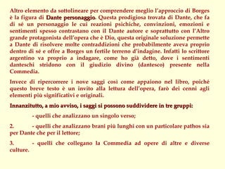 Altro elemento da sottolineare per comprendere meglio l’approccio di Borges
è la figura di Dante personaggio. Questa prodigiosa trovata di Dante, che fa
                      personaggio
di sé un personaggio le cui reazioni psichiche, convinzioni, emozioni e
sentimenti spesso contrastano con il Dante autore e soprattutto con l’Altro
grande protagonista dell’opera che è Dio, questa originale soluzione permette
a Dante di risolvere molte contraddizioni che probabilmente aveva proprio
dentro di sé e offre a Borges un fertile terreno d’indagine. Infatti lo scrittore
argentino va proprio a indagare, come ho già detto, dove i sentimenti
danteschi stridono con il giudizio divino (dantesco) presente nella
Commedia.
Invece di ripercorrere i nove saggi così come appaiono nel libro, poiché
questo breve testo è un invito alla lettura dell’opera, farò dei cenni agli
elementi più significativi e originali.
Innanzitutto, a mio avviso, i saggi si possono suddividere in tre gruppi:
         - quelli che analizzano un singolo verso;
2.      - quelli che analizzano brani più lunghi con un particolare pathos sia
per Dante che per il lettore;
3.       - quelli che collegano la Commedia ad opere di altre e diverse
culture.
 