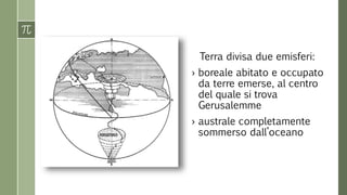 Terra divisa due emisferi: 
› boreale abitato e occupato 
da terre emerse, al centro 
del quale si trova 
Gerusalemme 
› australe completamente 
sommerso dall’oceano 
 