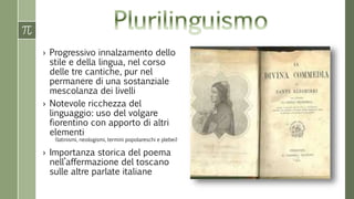 › Progressivo innalzamento dello 
stile e della lingua, nel corso 
delle tre cantiche, pur nel 
permanere di una sostanziale 
mescolanza dei livelli 
› Notevole ricchezza del 
linguaggio: uso del volgare 
fiorentino con apporto di altri 
elementi 
(latinismi, neologismi, termini popolareschi e plebei) 
› Importanza storica del poema 
nell’affermazione del toscano 
sulle altre parlate italiane 
 
