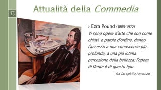 › Ezra Pound (1885-1972) 
Vi sono opere d’arte che son come 
chiavi, o parole d’ordine, danno 
l’accesso a una conoscenza più 
profonda, a una più intima 
percezione della bellezza: l’opera 
di Dante è di questo tipo 
da Lo spirito romanzo 
 