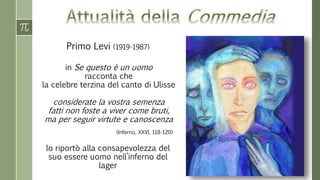 Primo Levi (1919-1987) 
in Se questo è un uomo 
racconta che 
la celebre terzina del canto di Ulisse 
considerate la vostra semenza 
fatti non foste a viver come bruti, 
ma per seguir virtute e canoscenza 
(Inferno, XXVI, 118-120) 
lo riportò alla consapevolezza del 
suo essere uomo nell’inferno del 
lager 
 