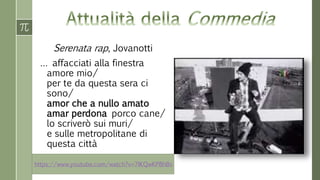 Serenata rap, Jovanotti 
… affacciati alla finestra 
amore mio/ 
per te da questa sera ci 
sono/ 
amor che a nullo amato 
amar perdona porco cane/ 
lo scriverò sui muri/ 
e sulle metropolitane di 
questa città 
https://www.youtube.com/watch?v=7lKQwKP8hBs 
 