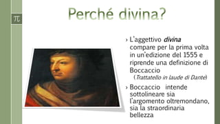 › L’aggettivo divina 
compare per la prima volta 
in un’edizione del 1555 e 
riprende una definizione di 
Boccaccio 
(Trattatello in laude di Dante) 
› Boccaccio intende 
sottolineare sia 
l’argomento oltremondano, 
sia la straordinaria 
bellezza 
 