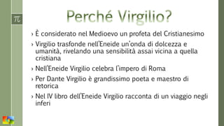 › È considerato nel Medioevo un profeta del Cristianesimo
› Virgilio trasfonde nell’Eneide un’onda di dolcezza e
umanità, rivelando una sensibilità assai vicina a quella
cristiana
› Nell’Eneide Virgilio celebra l’impero di Roma
› Per Dante Virgilio è grandissimo poeta e maestro di
retorica
› Nel IV libro dell’Eneide Virgilio racconta di un viaggio negli
inferi
 