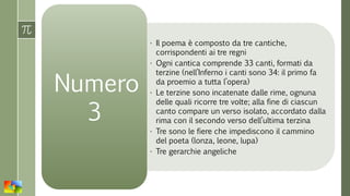 • Il poema è composto da tre cantiche,
corrispondenti ai tre regni
• Ogni cantica comprende 33 canti, formati da
terzine (nell’Inferno i canti sono 34: il primo fa
da proemio a tutta l’opera)
• Le terzine sono incatenate dalle rime, ognuna
delle quali ricorre tre volte; alla fine di ciascun
canto compare un verso isolato, accordato dalla
rima con il secondo verso dell’ultima terzina
• Tre sono le fiere che impediscono il cammino
del poeta (lonza, leone, lupa)
• Tre gerarchie angeliche
Numero
3
 