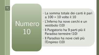 • La somma totale dei canti è pari
a 100 = 10 volte il 10
• L’Inferno ha nove cerchi e un
vestibolo (10)
• Il Purgatorio ha 9 parti più il
Paradiso terrestre (10)
• Il Paradiso ha nove cieli più
l’Empireo (10)
Numero
10
 
