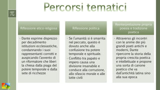 Riflessione etico-religiosa
• Dante esprime disprezzo
per decadimento
istituzioni ecclesiastiche,
condannando i suoi
rappresentanti corrotti e
auspicando l’avvento di
un riformatore che liberi
la chiesa dalla piaga del
potere temporale e dalla
sete di ricchezze
Riflessione politica
• Se l’umanità si è smarrita
nel peccato, questo è
dovuto anche alla
confusione tra potere
temporale e spirituale.
• Conflitto tra papato e
impero causa una
divisione insanabile e
conduce alla corruzione,
allo sfascio morale e alle
lotte civili
Reinterpretazione propria
poesia e tradizione
poetica
• Attraverso gli incontri
con le anime dei più
grandi poeti antichi e
moderni, Dante
ripercorre la storia della
propria crescita poetica
e intellettuale e propone
una sorta di canone
poetico che va
dall’antichità latina sino
alla sua epoca
 