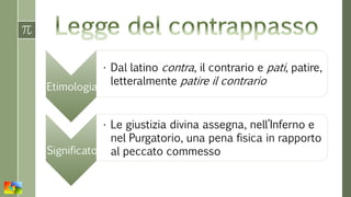 Etimologia
• Dal latino contra, il contrario e pati, patire,
letteralmente patire il contrario
Significato
• Le giustizia divina assegna, nell’Inferno e
nel Purgatorio, una pena fisica in rapporto
al peccato commesso
 