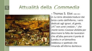 › Thomas S. Eliot (1888-1965)
in La terra desolata traduce dal
terzo canto dell’Inferno, i versi
dedicati agli ignavi, di gente,
ch’i’ non avrei creduto / che
morte tanta n’avesse disfatta per
descrivere la folla dei lavoratori
che all’alba percorre il ponte di
Londra in un’atmosfera
nebbiosa e spettrale che
rimanda all’inferno dantesco
 