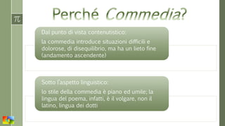 Dal punto di vista contenutistico:
la commedia introduce situazioni difficili e
dolorose, di disequilibrio, ma ha un lieto fine
(andamento ascendente)
Sotto l’aspetto linguistico:
lo stile della commedia è piano ed umile; la
lingua del poema, infatti, è il volgare, non il
latino, lingua dei dotti
 