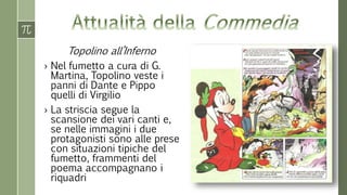 Topolino all’Inferno
› Nel fumetto a cura di G.
Martina, Topolino veste i
panni di Dante e Pippo
quelli di Virgilio
› La striscia segue la
scansione dei vari canti e,
se nelle immagini i due
protagonisti sono alle prese
con situazioni tipiche del
fumetto, frammenti del
poema accompagnano i
riquadri
 