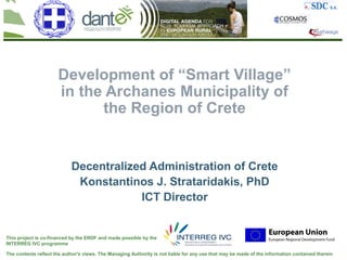 Development of “Smart Village”
                      in the Archanes Municipality of
                            the Region of Crete


                            Decentralized Administration of Crete
                             Konstantinos J. Strataridakis, PhD
                                        ICT Director


This project is co-financed by the ERDF and made possible by the
INTERREG IVC programme

The contents reflect the author's views. The Managing Authority is not liable for any use that may be made of the information contained therein
 