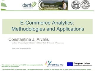 Your logo
                                                                                                                                here




                  E-Commerce Analytics:
               Methodologies and Applications
          Constantine J. Aivalis
                Lecturer at Technological Education Institute of Crete & University of Peloponnese


                Email: costis.aivalis@gmail.com




This project is co-financed by the ERDF and made possible by the
INTERREG IVC programme

The contents reflect the author's views. The Managing Authority is not liable for any use that may be made of the information contained therein
 