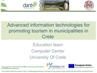 Your logo
                                                                                                                                here




        Advanced information technologies for
        promoting tourism in municipalities in
                       Crete
                                             Education team
                                            Computer Center
                                           University Of Crete
This project is co-financed by the ERDF and made possible by the
INTERREG IVC programme

The contents reflect the author's views. The Managing Authority is not liable for any use that may be made of the information contained therein
 